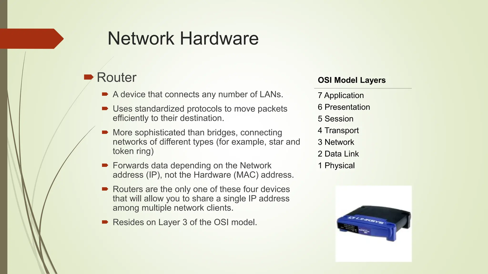 Network Hardware
Router
 A device that connects any number of LANs.
 Uses standardized protocols to move packets
efficiently to their destination.
 More sophisticated than bridges, connecting
networks of different types (for example, star and
token ring)
 Forwards data depending on the Network
address (IP), not the Hardware (MAC) address.
 Routers are the only one of these four devices
that will allow you to share a single IP address
among multiple network clients.
 Resides on Layer 3 of the OSI model.
OSI Model Layers
7 Application
6 Presentation
5 Session
4 Transport
3 Network
2 Data Link
1 Physical
 