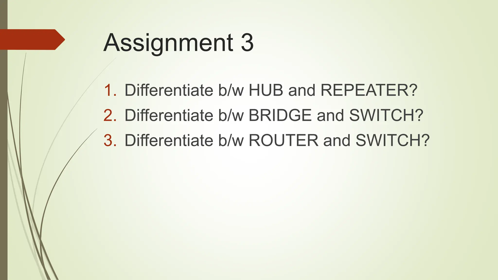 Assignment 3
1. Differentiate b/w HUB and REPEATER?
2. Differentiate b/w BRIDGE and SWITCH?
3. Differentiate b/w ROUTER and SWITCH?
 