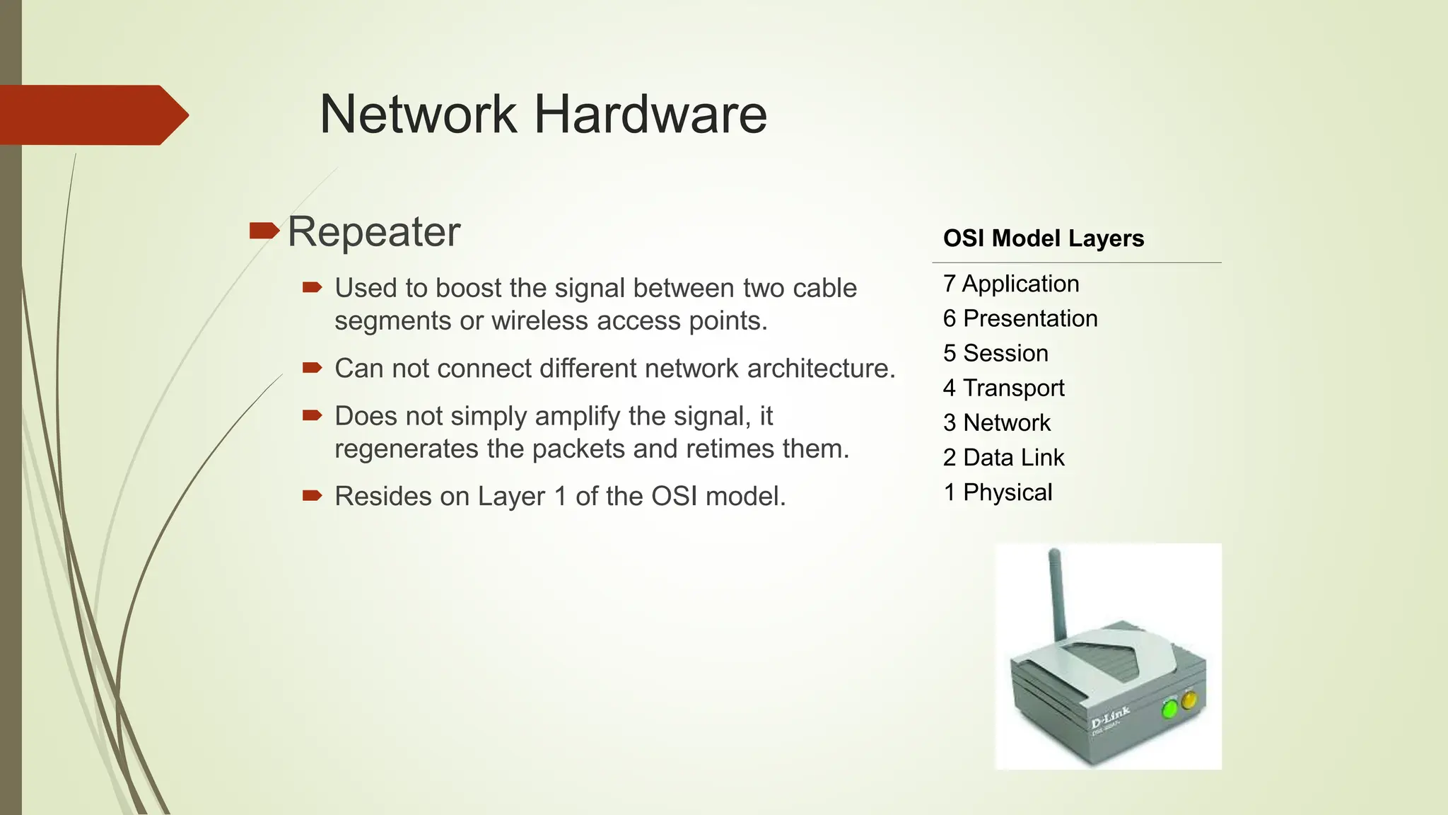 Network Hardware
Repeater
 Used to boost the signal between two cable
segments or wireless access points.
 Can not connect different network architecture.
 Does not simply amplify the signal, it
regenerates the packets and retimes them.
 Resides on Layer 1 of the OSI model.
OSI Model Layers
7 Application
6 Presentation
5 Session
4 Transport
3 Network
2 Data Link
1 Physical
 