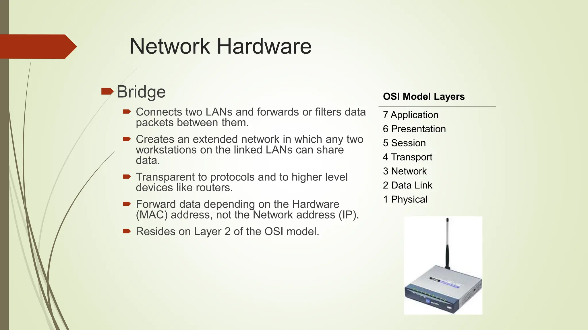 Network Hardware
Bridge
 Connects two LANs and forwards or filters data
packets between them.
 Creates an extended network in which any two
workstations on the linked LANs can share
data.
 Transparent to protocols and to higher level
devices like routers.
 Forward data depending on the Hardware
(MAC) address, not the Network address (IP).
 Resides on Layer 2 of the OSI model.
OSI Model Layers
7 Application
6 Presentation
5 Session
4 Transport
3 Network
2 Data Link
1 Physical
 