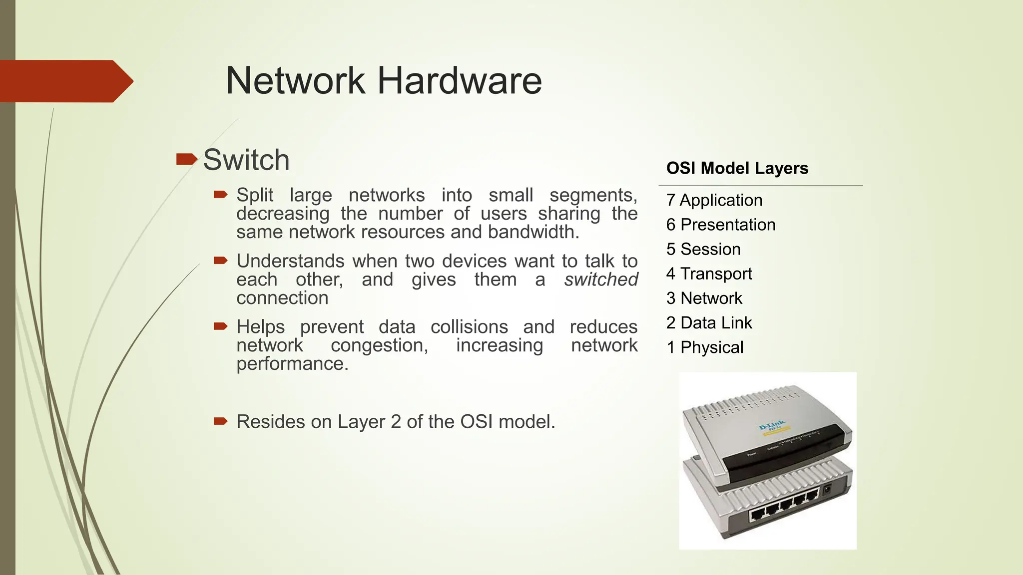 Network Hardware
Switch
 Split large networks into small segments,
decreasing the number of users sharing the
same network resources and bandwidth.
 Understands when two devices want to talk to
each other, and gives them a switched
connection
 Helps prevent data collisions and reduces
network congestion, increasing network
performance.
 Resides on Layer 2 of the OSI model.
OSI Model Layers
7 Application
6 Presentation
5 Session
4 Transport
3 Network
2 Data Link
1 Physical
 