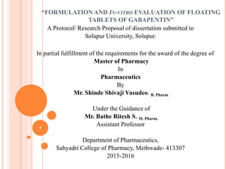 “FORMULATION AND IN-VITRO EVALUATION OF FLOATING
TABLETS OF GABAPENTIN”
A Protocol/ Research Proposal of dissertation submitted to
Solapur University, Solapur.
In partial fulfillment of the requirements for the award of the degree of
Master of Pharmacy
In
Pharmaceutics
By
Mr. Shinde Shivaji Vasudeo. B. Pharm.
Under the Guidance of
Mr. Bathe Ritesh S. M. Pharm.
Assistant Professor
Department of Pharmaceutics,
Sahyadri College of Pharmacy, Methwade- 413307
2015-2016
1
 