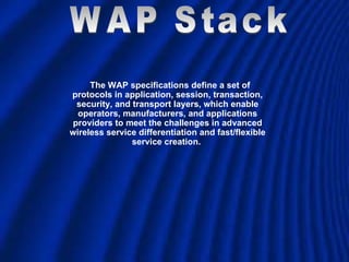 The WAP specifications define a set of protocols in application, session, transaction, security, and transport layers, which enable operators, manufacturers, and applications providers to meet the challenges in advanced wireless service differentiation and fast/flexible service creation.  WAP Stack 
