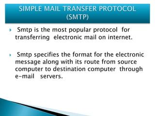



Smtp is the most popular protocol for
transferring electronic mail on internet.
Smtp specifies the format for the electronic
message along with its route from source
computer to destination computer through
e-mail servers.

 