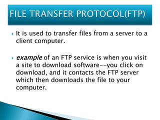 



It is used to transfer files from a server to a
client computer.

example of an FTP service is when you visit
a site to download software--you click on
download, and it contacts the FTP server
which then downloads the file to your
computer.

 