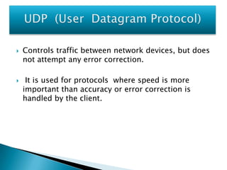 



Controls traffic between network devices, but does
not attempt any error correction.
It is used for protocols where speed is more
important than accuracy or error correction is
handled by the client.

 