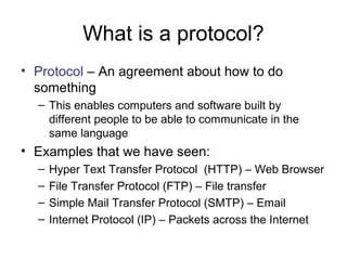 What is a protocol? 
• Protocol – An agreement about how to do 
something 
– This enables computers and software built by 
different people to be able to communicate in the 
same language 
• Examples that we have seen: 
– Hyper Text Transfer Protocol (HTTP) – Web Browser 
– File Transfer Protocol (FTP) – File transfer 
– Simple Mail Transfer Protocol (SMTP) – Email 
– Internet Protocol (IP) – Packets across the Internet 
 