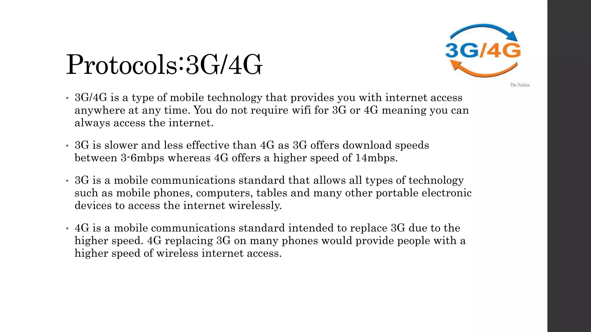 Protocols:3G/4G
• 3G/4G is a type of mobile technology that provides you with internet access
anywhere at any time. You do not require wifi for 3G or 4G meaning you can
always access the internet.
• 3G is slower and less effective than 4G as 3G offers download speeds
between 3-6mbps whereas 4G offers a higher speed of 14mbps.
• 3G is a mobile communications standard that allows all types of technology
such as mobile phones, computers, tables and many other portable electronic
devices to access the internet wirelessly.
• 4G is a mobile communications standard intended to replace 3G due to the
higher speed. 4G replacing 3G on many phones would provide people with a
higher speed of wireless internet access.
 