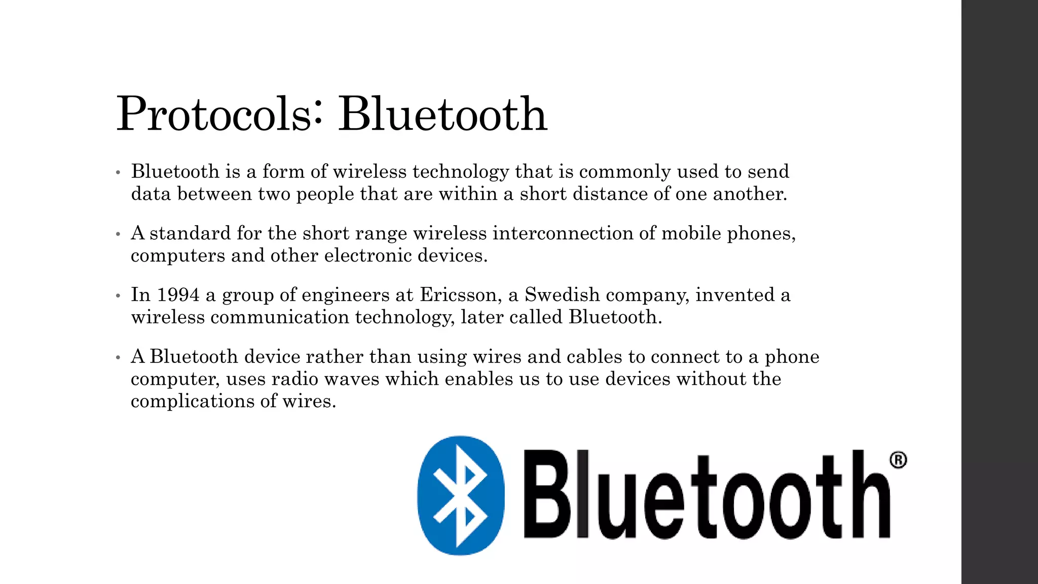 Protocols: Bluetooth
• Bluetooth is a form of wireless technology that is commonly used to send
data between two people that are within a short distance of one another.
• A standard for the short range wireless interconnection of mobile phones,
computers and other electronic devices.
• In 1994 a group of engineers at Ericsson, a Swedish company, invented a
wireless communication technology, later called Bluetooth.
• A Bluetooth device rather than using wires and cables to connect to a phone
computer, uses radio waves which enables us to use devices without the
complications of wires.
 