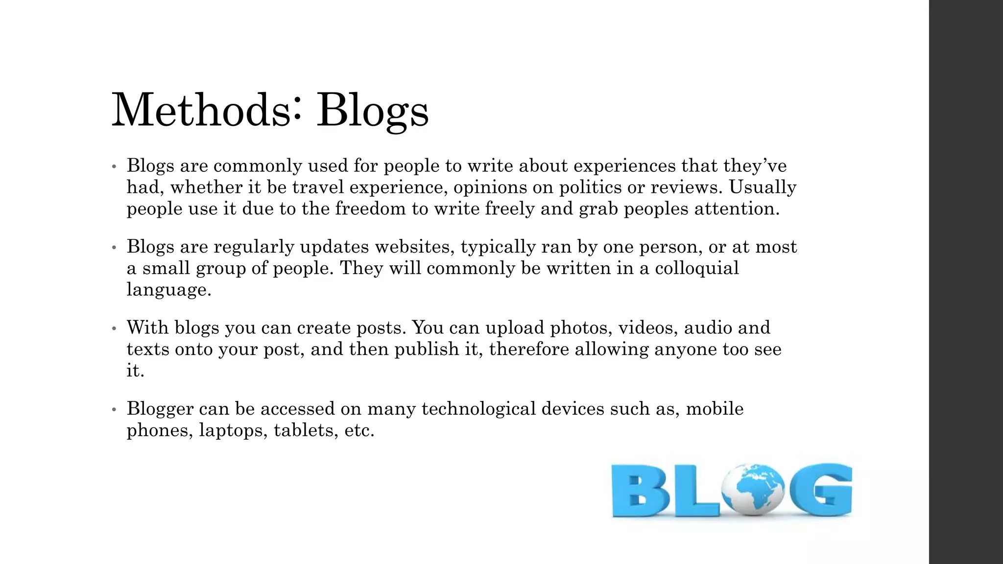 Methods: Blogs
• Blogs are commonly used for people to write about experiences that they’ve
had, whether it be travel experience, opinions on politics or reviews. Usually
people use it due to the freedom to write freely and grab peoples attention.
• Blogs are regularly updates websites, typically ran by one person, or at most
a small group of people. They will commonly be written in a colloquial
language.
• With blogs you can create posts. You can upload photos, videos, audio and
texts onto your post, and then publish it, therefore allowing anyone too see
it.
• Blogger can be accessed on many technological devices such as, mobile
phones, laptops, tablets, etc.
 