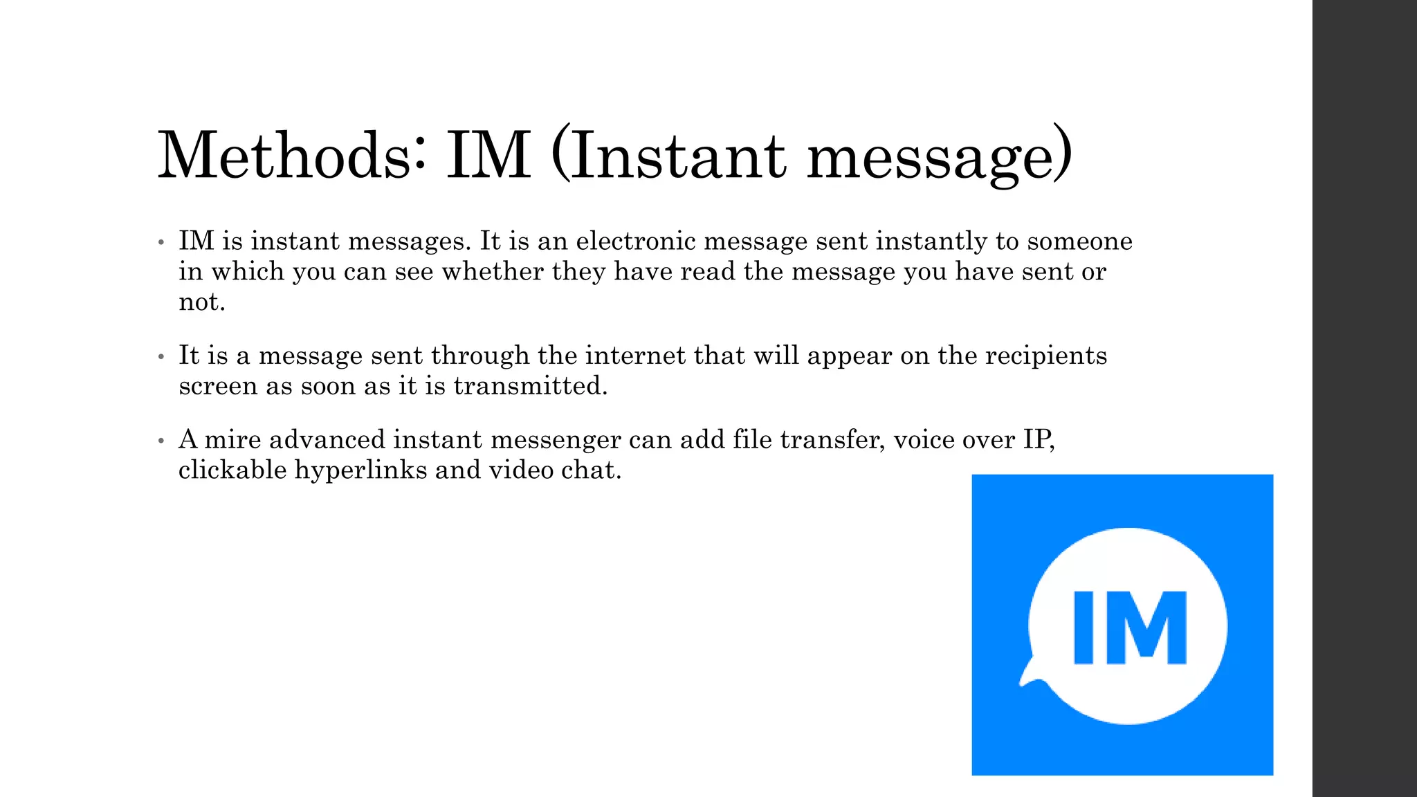 Methods: IM (Instant message)
• IM is instant messages. It is an electronic message sent instantly to someone
in which you can see whether they have read the message you have sent or
not.
• It is a message sent through the internet that will appear on the recipients
screen as soon as it is transmitted.
• A mire advanced instant messenger can add file transfer, voice over IP,
clickable hyperlinks and video chat.
 