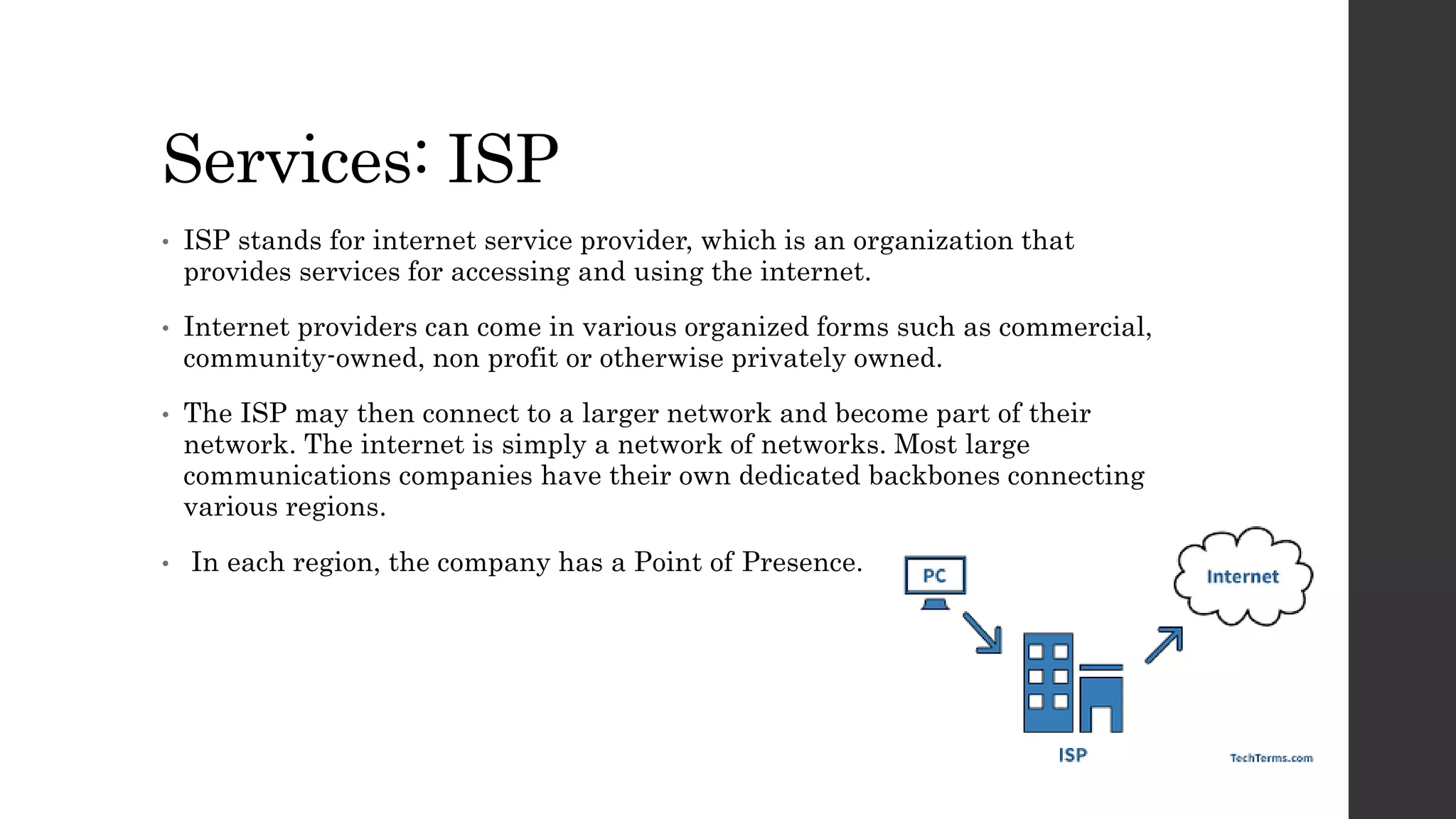 Services: ISP
• ISP stands for internet service provider, which is an organization that
provides services for accessing and using the internet.
• Internet providers can come in various organized forms such as commercial,
community-owned, non profit or otherwise privately owned.
• The ISP may then connect to a larger network and become part of their
network. The internet is simply a network of networks. Most large
communications companies have their own dedicated backbones connecting
various regions.
• In each region, the company has a Point of Presence.
 