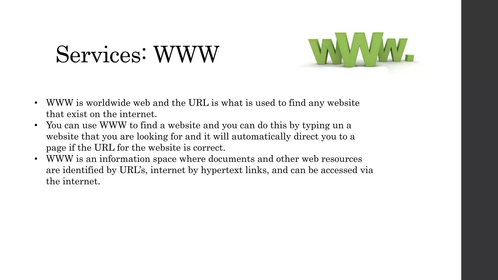 Services: WWW
• WWW is worldwide web and the URL is what is used to find any website
that exist on the internet.
• You can use WWW to find a website and you can do this by typing un a
website that you are looking for and it will automatically direct you to a
page if the URL for the website is correct.
• WWW is an information space where documents and other web resources
are identified by URL’s, internet by hypertext links, and can be accessed via
the internet.
 
