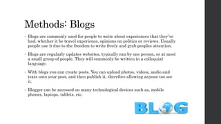 Methods: Blogs
• Blogs are commonly used for people to write about experiences that they’ve
had, whether it be travel experience, opinions on politics or reviews. Usually
people use it due to the freedom to write freely and grab peoples attention.
• Blogs are regularly updates websites, typically ran by one person, or at most
a small group of people. They will commonly be written in a colloquial
language.
• With blogs you can create posts. You can upload photos, videos, audio and
texts onto your post, and then publish it, therefore allowing anyone too see
it.
• Blogger can be accessed on many technological devices such as, mobile
phones, laptops, tablets, etc.
 