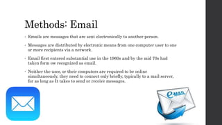 Methods: Email
• Emails are messages that are sent electronically to another person.
• Messages are distributed by electronic means from one computer user to one
or more recipients via a network.
• Email first entered substantial use in the 1960s and by the mid 70s had
taken form ow recognized as email.
• Neither the user, or their computers are required to be online
simultaneously, they need to connect only briefly, typically to a mail server,
for as long as It takes to send or receive messages.
 
