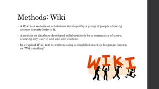 Methods: Wiki
• A Wiki is a website or a database developed by a group of people allowing
anyone to contribute to it.
• A website or database developed collaboratively by a community of users,
allowing any user to add and edit content.
• In a typical Wiki, text is written using a simplified markup language, known
as “Wiki markup”
 