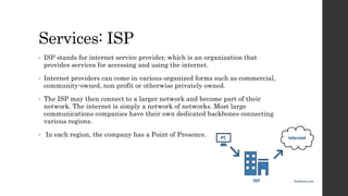Services: ISP
• ISP stands for internet service provider, which is an organization that
provides services for accessing and using the internet.
• Internet providers can come in various organized forms such as commercial,
community-owned, non profit or otherwise privately owned.
• The ISP may then connect to a larger network and become part of their
network. The internet is simply a network of networks. Most large
communications companies have their own dedicated backbones connecting
various regions.
• In each region, the company has a Point of Presence.
 