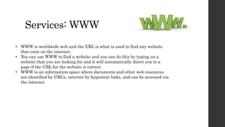 Services: WWW
• WWW is worldwide web and the URL is what is used to find any website
that exist on the internet.
• You can use WWW to find a website and you can do this by typing un a
website that you are looking for and it will automatically direct you to a
page if the URL for the website is correct.
• WWW is an information space where documents and other web resources
are identified by URL’s, internet by hypertext links, and can be accessed via
the internet.
 