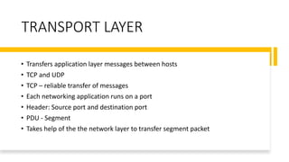 TRANSPORT LAYER
• Transfers application layer messages between hosts
• TCP and UDP
• TCP – reliable transfer of messages
• Each networking application runs on a port
• Header: Source port and destination port
• PDU - Segment
• Takes help of the the network layer to transfer segment packet
 