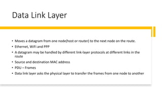 Data Link Layer
• Moves a datagram from one node(host or router) to the next node on the route.
• Ethernet, WiFi and PPP
• A datagram may be handled by different link-layer protocols at different links in the
route
• Source and destination MAC address
• PDU – Frames
• Data link layer asks the physical layer to transfer the frames from one node to another
 