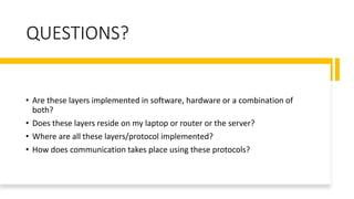 QUESTIONS?
• Are these layers implemented in software, hardware or a combination of
both?
• Does these layers reside on my laptop or router or the server?
• Where are all these layers/protocol implemented?
• How does communication takes place using these protocols?
 