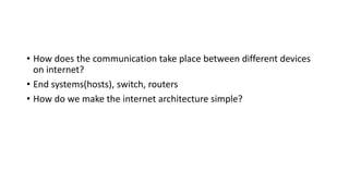 • How does the communication take place between different devices
on internet?
• End systems(hosts), switch, routers
• How do we make the internet architecture simple?
 