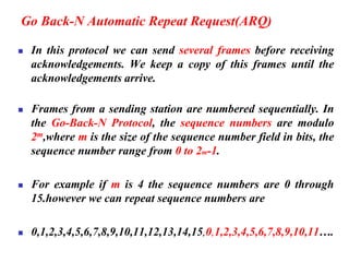 Go Back-N Automatic Repeat Request(ARQ)
◼ In this protocol we can send several frames before receiving
acknowledgements. We keep a copy of this frames until the
acknowledgements arrive.
◼ Frames from a sending station are numbered sequentially. In
the Go-Back-N Protocol, the sequence numbers are modulo
2m,where m is the size of the sequence number field in bits, the
sequence number range from 0 to 2m-1.
◼ For example if m is 4 the sequence numbers are 0 through
15.however we can repeat sequence numbers are
◼ 0,1,2,3,4,5,6,7,8,9,10,11,12,13,14,15,0,1,2,3,4,5,6,7,8,9,10,11….
 
