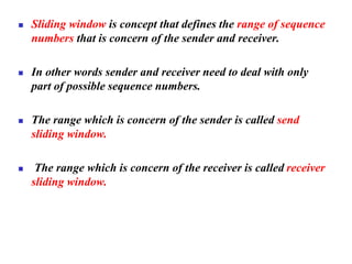 ◼ Sliding window is concept that defines the range of sequence
numbers that is concern of the sender and receiver.
◼ In other words sender and receiver need to deal with only
part of possible sequence numbers.
◼ The range which is concern of the sender is called send
sliding window.
◼ The range which is concern of the receiver is called receiver
sliding window.
 