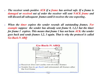 ➢ The receiver sends positive ACK if a frame has arrived safe. If a frame is
damaged or received out of order the receiver will sent NACK frame and
will discard all subsequent frames until it receives the one expecting .
➢ When the timer expires the sender resends all outstanding frames. For
example suppose the sender has already sent frame 0, 1,2,3 but the timer
for frame 1 expires. This means that frame 1 has not been ACK: the sender
goes back and sends frames 1,2, 3 again. That is why the protocol is called
Go-Back-N ARQ
 