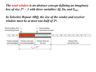 The send window is an abstract concept defining an imaginary
box of size 2m − 1 with three variables: Sf, Sn, and Ssize.
In Selective Repeat ARQ, the size of the sender and receiver
window must be at most one-half of 2m.
 