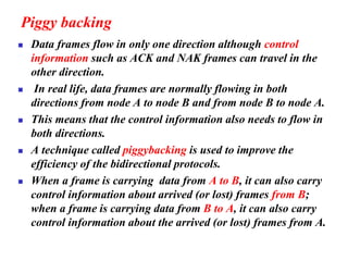 Piggy backing
◼ Data frames flow in only one direction although control
information such as ACK and NAK frames can travel in the
other direction.
◼ In real life, data frames are normally flowing in both
directions from node A to node B and from node B to node A.
◼ This means that the control information also needs to flow in
both directions.
◼ A technique called piggybacking is used to improve the
efficiency of the bidirectional protocols.
◼ When a frame is carrying data from A to B, it can also carry
control information about arrived (or lost) frames from B;
when a frame is carrying data from B to A, it can also carry
control information about the arrived (or lost) frames from A.
 