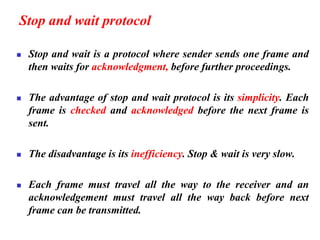 Stop and wait protocol
◼ Stop and wait is a protocol where sender sends one frame and
then waits for acknowledgment, before further proceedings.
◼ The advantage of stop and wait protocol is its simplicity. Each
frame is checked and acknowledged before the next frame is
sent.
◼ The disadvantage is its inefficiency. Stop & wait is very slow.
◼ Each frame must travel all the way to the receiver and an
acknowledgement must travel all the way back before next
frame can be transmitted.
 