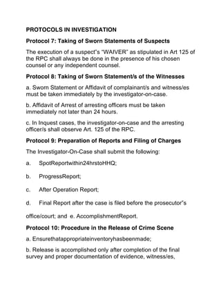 PROTOCOLS IN INVESTIGATION 
Protocol 7: Taking of Sworn Statements of Suspects
The execution of a suspect‟s “WAIVER” as stipulated in Art 125 of
the RPC shall always be done in the presence of his chosen
counsel or any independent counsel.
Protocol 8: Taking of Sworn Statement/s of the Witnesses
a. Sworn Statement or Affidavit of complainant/s and witness/es
must be taken immediately by the investigator-on-case.
b. Affidavit of Arrest of arresting officers must be taken
immediately not later than 24 hours.
c. In Inquest cases, the investigator-on-case and the arresting
officer/s shall observe Art. 125 of the RPC.
Protocol 9: Preparation of Reports and Filing of Charges
The Investigator-On-Case shall submit the following:
a. SpotReportwithin24hrstoHHQ;  
b. ProgressReport;  
c. After Operation Report;  
d. Final Report after the case is filed before the prosecutor‟s  
office/court; and e. AccomplishmentReport.
Protocol 10: Procedure in the Release of Crime Scene
a. Ensurethatappropriateinventoryhasbeenmade;
b. Release is accomplished only after completion of the final
survey and proper documentation of evidence, witness/es,
 