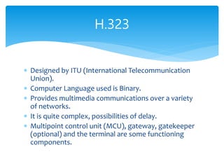  Designed by ITU (International Telecommunication
Union).
 Computer Language used is Binary.
 Provides multimedia communications over a variety
of networks.
 It is quite complex, possibilities of delay.
 Multipoint control unit (MCU), gateway, gatekeeper
(optional) and the terminal are some functioning
components.
H.323
 