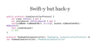 public protocol ViewControllerProtocol {
var view: UIView! { get }
var storyboard: UIStoryboard? { get }
init(nibName nibNameOrNil: String?, bundle nibBundleOrNil:
NSBundle?)
func viewDidLoad()
// etc
}
protocol ThemeableViewController: Themeable, ViewControllerProtocol {}
var themedViewController: ThemeableViewController
Swift-y but hack-y
 