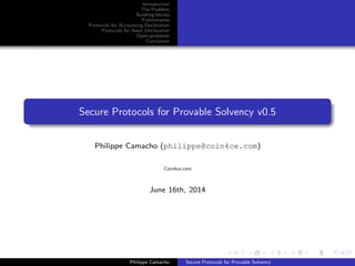 Introduction
The Problem
Building blocks
Preliminaries
Protocols for Accounting Declaration
Protocols for Asset Declaration
Open problems
Conclusion
Secure Protocols for Provable Solvency v0.5
Philippe Camacho (philippe.camacho@gmail.com)
Coin4ce.com
June 16th, 2014
Philippe Camacho Secure Protocols for Provable Solvency
 