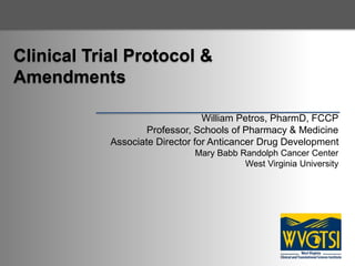 Clinical Trial Protocol &
Amendments
William Petros, PharmD, FCCP
Professor, Schools of Pharmacy & Medicine
Associate Director for Anticancer Drug Development
Mary Babb Randolph Cancer Center
West Virginia University
 
