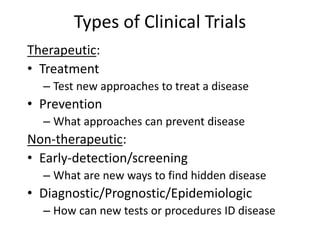 Types of Clinical Trials
Therapeutic:
• Treatment
– Test new approaches to treat a disease
• Prevention
– What approaches can prevent disease
Non-therapeutic:
• Early-detection/screening
– What are new ways to find hidden disease
• Diagnostic/Prognostic/Epidemiologic
– How can new tests or procedures ID disease
 