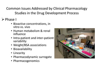 Common Issues Addressed by Clinical Pharmacology
Studies in the Drug Development Process
Phase I
• Bioactive concentrations, in
vitro vs. vivo
• Human metabolism & renal
influence
• Intra-patient and inter-patient
variability
• Weight/BSA associations
• Bioavailability
• Linearity
• Pharmacodynamic surrogate
• Pharmacogenomics
 