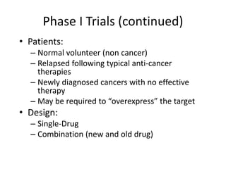Phase I Trials (continued)
• Patients:
– Normal volunteer (non cancer)
– Relapsed following typical anti-cancer
therapies
– Newly diagnosed cancers with no effective
therapy
– May be required to “overexpress” the target
• Design:
– Single-Drug
– Combination (new and old drug)
 