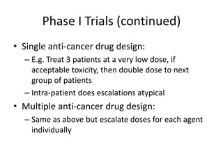 Phase I Trials (continued)
• Single anti-cancer drug design:
– E.g. Treat 3 patients at a very low dose, if
acceptable toxicity, then double dose to next
group of patients
– Intra-patient does escalations atypical
• Multiple anti-cancer drug design:
– Same as above but escalate doses for each agent
individually
 