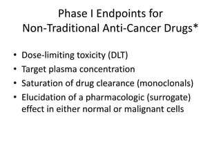 Phase I Endpoints for
Non-Traditional Anti-Cancer Drugs*
• Dose-limiting toxicity (DLT)
• Target plasma concentration
• Saturation of drug clearance (monoclonals)
• Elucidation of a pharmacologic (surrogate)
effect in either normal or malignant cells
*Dose-response could be non-monotonic
 