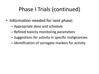 Phase I Trials (continued)
• Information needed for next phase:
– Appropriate dose and schedule
– Refined toxicity monitoring parameters
– Suggestions for activity in specific malignancies
– Identification of surrogate markers for activity
 