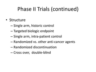 Phase II Trials (continued)
• Structure
– Single arm, historic control
– Targeted biologic endpoint
– Single arm, intra-patient control
– Randomized vs. other anti-cancer agents
– Randomized discontinuation
– Cross over, double-blind
 