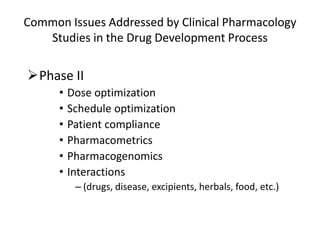 Phase II
• Dose optimization
• Schedule optimization
• Patient compliance
• Pharmacometrics
• Pharmacogenomics
• Interactions
– (drugs, disease, excipients, herbals, food, etc.)
Common Issues Addressed by Clinical Pharmacology
Studies in the Drug Development Process
 