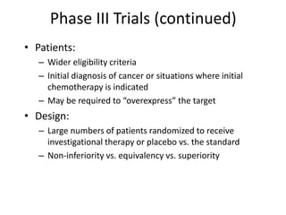 Phase III Trials (continued)
• Patients:
– Wider eligibility criteria
– Initial diagnosis of cancer or situations where initial
chemotherapy is indicated
– May be required to “overexpress” the target
• Design:
– Large numbers of patients randomized to receive
investigational therapy or placebo vs. the standard
– Non-inferiority vs. equivalency vs. superiority
 