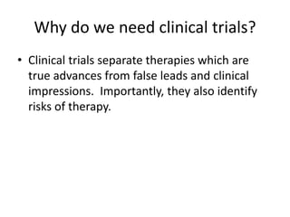 Why do we need clinical trials?
• Clinical trials separate therapies which are
true advances from false leads and clinical
impressions. Importantly, they also identify
risks of therapy.
 