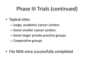 Phase III Trials (continued)
• Typical sites:
– Large, academic cancer centers
– Some smaller cancer centers
– Some larger private practice groups
– Cooperative groups
• File NDA once successfully completed
 