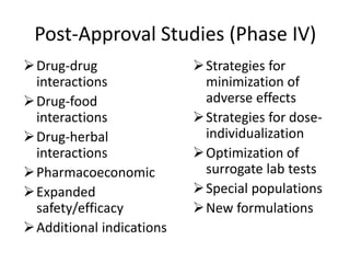 Post-Approval Studies (Phase IV)
Drug-drug
interactions
Drug-food
interactions
Drug-herbal
interactions
Pharmacoeconomic
Expanded
safety/efficacy
Additional indications
Strategies for
minimization of
adverse effects
Strategies for dose-
individualization
Optimization of
surrogate lab tests
Special populations
New formulations
 