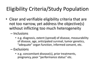 Eligibility Criteria/Study Population
• Clear and verifiable eligibility criteria that are
not too narrow, yet address the objective(s)
without inflicting too much heterogeneity
– Inclusions
• e.g. diagnosis, extent (spread) of disease, measurability
of disease, age, anticipated survival, tumor genetics,
“adequate” organ function, informed consent, etc.
– Exclusions
• e.g. concomitant disease(s), prior treatments,
pregnancy, poor “performance status” etc.
 